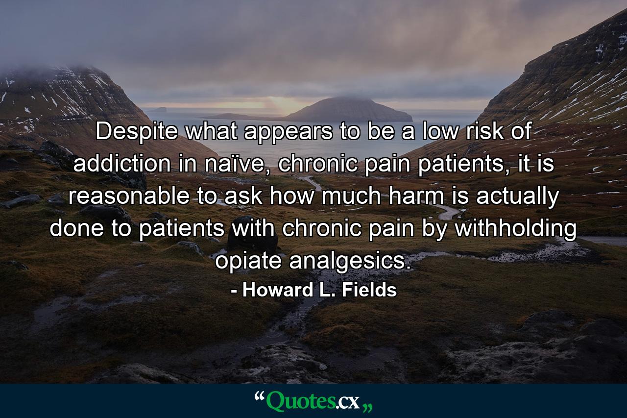 Despite what appears to be a low risk of addiction in naïve, chronic pain patients, it is reasonable to ask how much harm is actually done to patients with chronic pain by withholding opiate analgesics. - Quote by Howard L. Fields