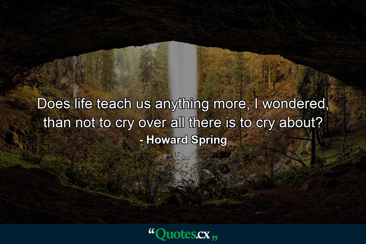 Does life teach us anything more, I wondered, than not to cry over all there is to cry about? - Quote by Howard Spring