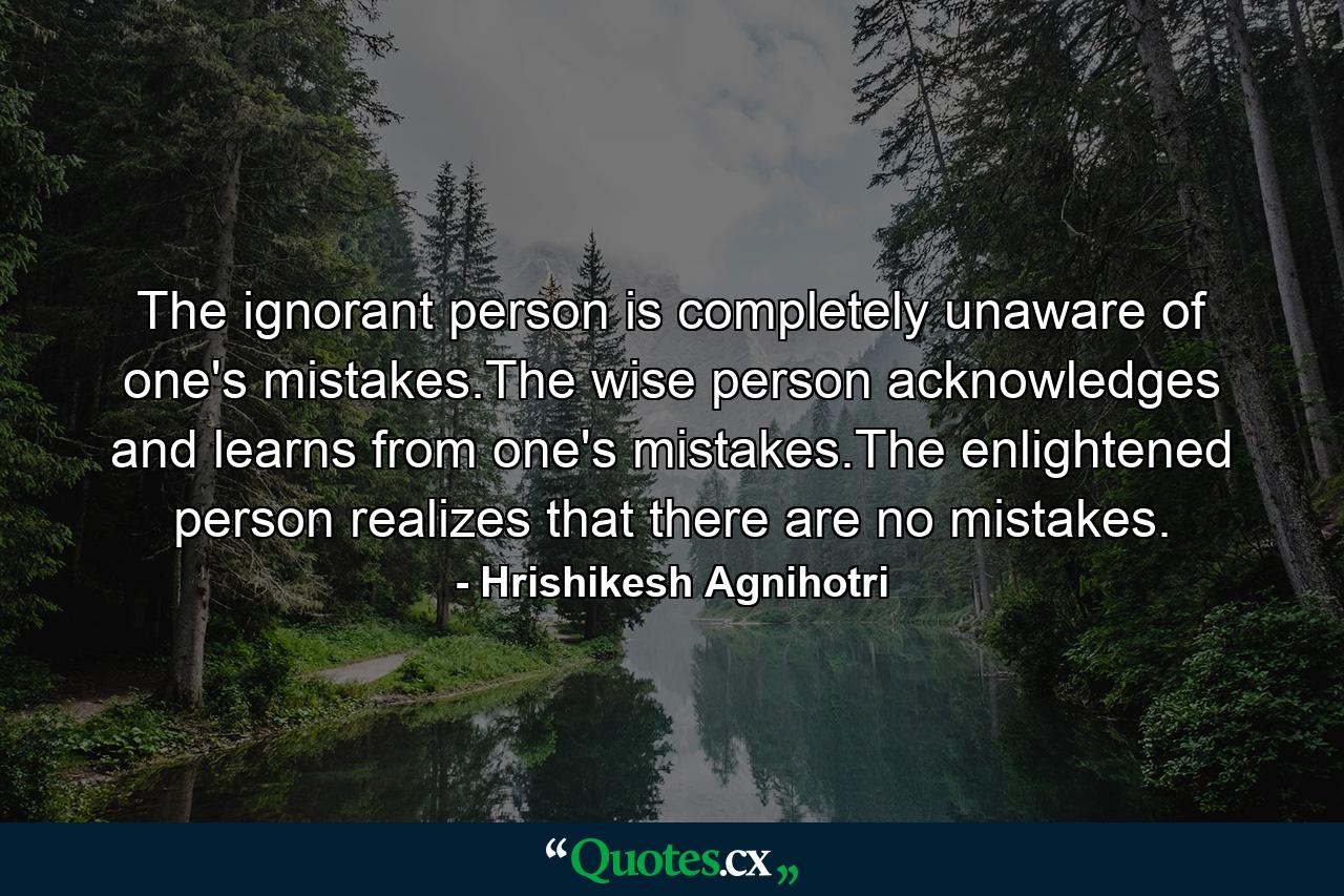 The ignorant person is completely unaware of one's mistakes.The wise person acknowledges and learns from one's mistakes.The enlightened person realizes that there are no mistakes. - Quote by Hrishikesh Agnihotri