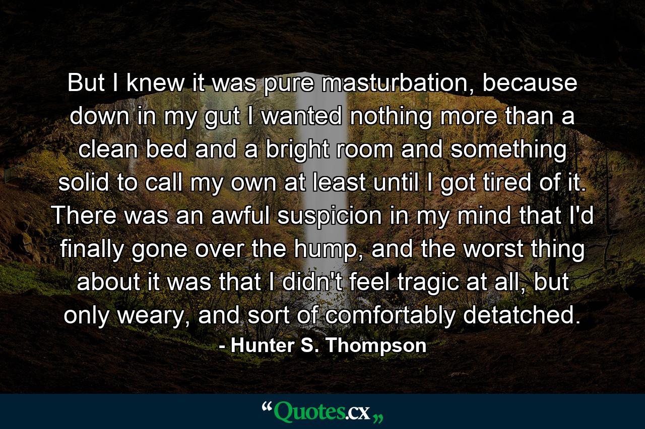 But I knew it was pure masturbation, because down in my gut I wanted nothing more than a clean bed and a bright room and something solid to call my own at least until I got tired of it. There was an awful suspicion in my mind that I'd finally gone over the hump, and the worst thing about it was that I didn't feel tragic at all, but only weary, and sort of comfortably detatched. - Quote by Hunter S. Thompson