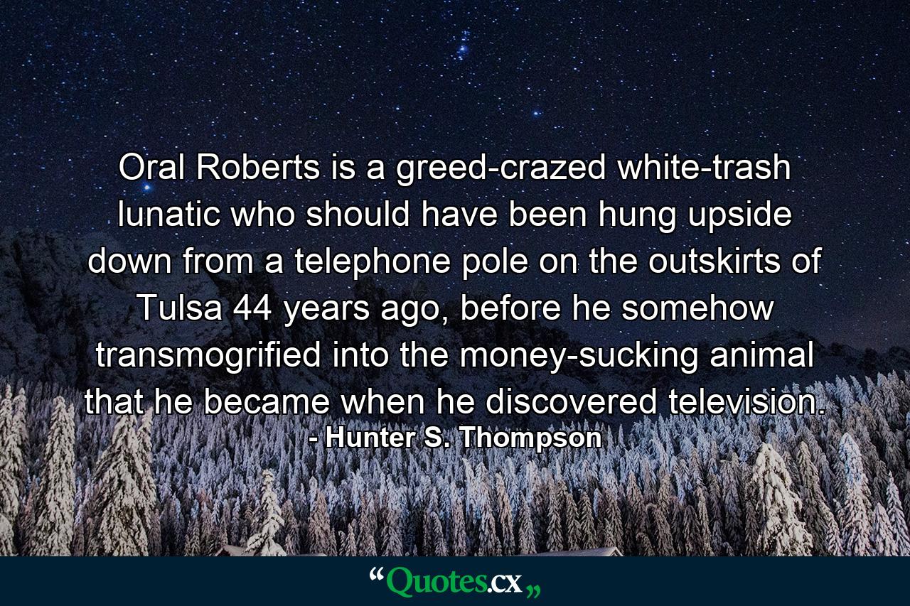 Oral Roberts is a greed-crazed white-trash lunatic who should have been hung upside down from a telephone pole on the outskirts of Tulsa 44 years ago, before he somehow transmogrified into the money-sucking animal that he became when he discovered television. - Quote by Hunter S. Thompson