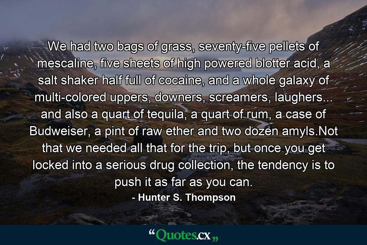 We had two bags of grass, seventy-five pellets of mescaline, five sheets of high powered blotter acid, a salt shaker half full of cocaine, and a whole galaxy of multi-colored uppers, downers, screamers, laughers... and also a quart of tequila, a quart of rum, a case of Budweiser, a pint of raw ether and two dozen amyls.Not that we needed all that for the trip, but once you get locked into a serious drug collection, the tendency is to push it as far as you can. - Quote by Hunter S. Thompson