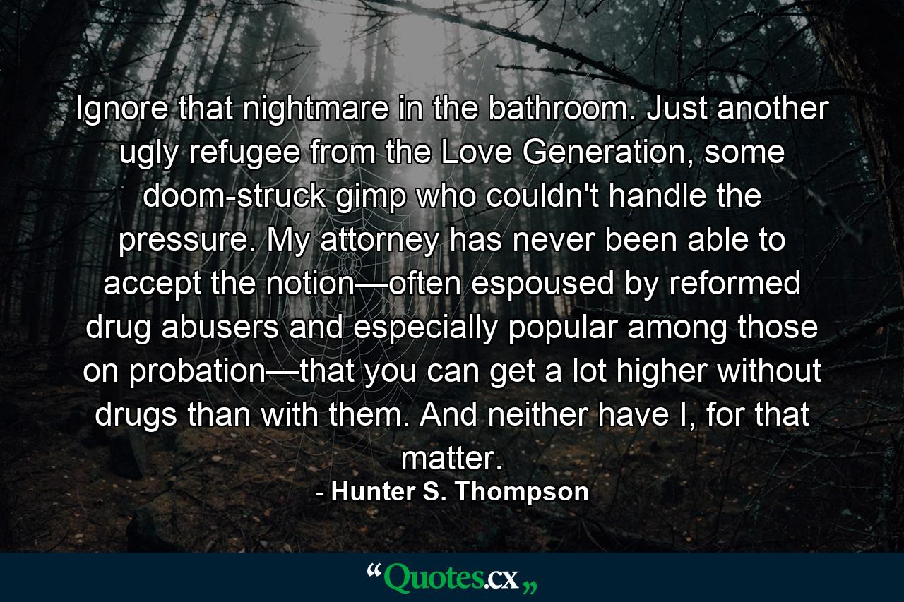 Ignore that nightmare in the bathroom. Just another ugly refugee from the Love Generation, some doom-struck gimp who couldn't handle the pressure. My attorney has never been able to accept the notion—often espoused by reformed drug abusers and especially popular among those on probation—that you can get a lot higher without drugs than with them. And neither have I, for that matter. - Quote by Hunter S. Thompson