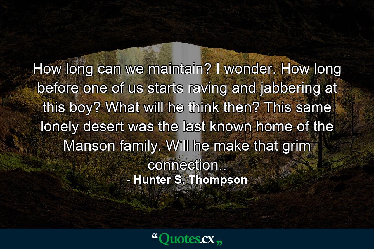 How long can we maintain? I wonder. How long before one of us starts raving and jabbering at this boy? What will he think then? This same lonely desert was the last known home of the Manson family. Will he make that grim connection.. - Quote by Hunter S. Thompson