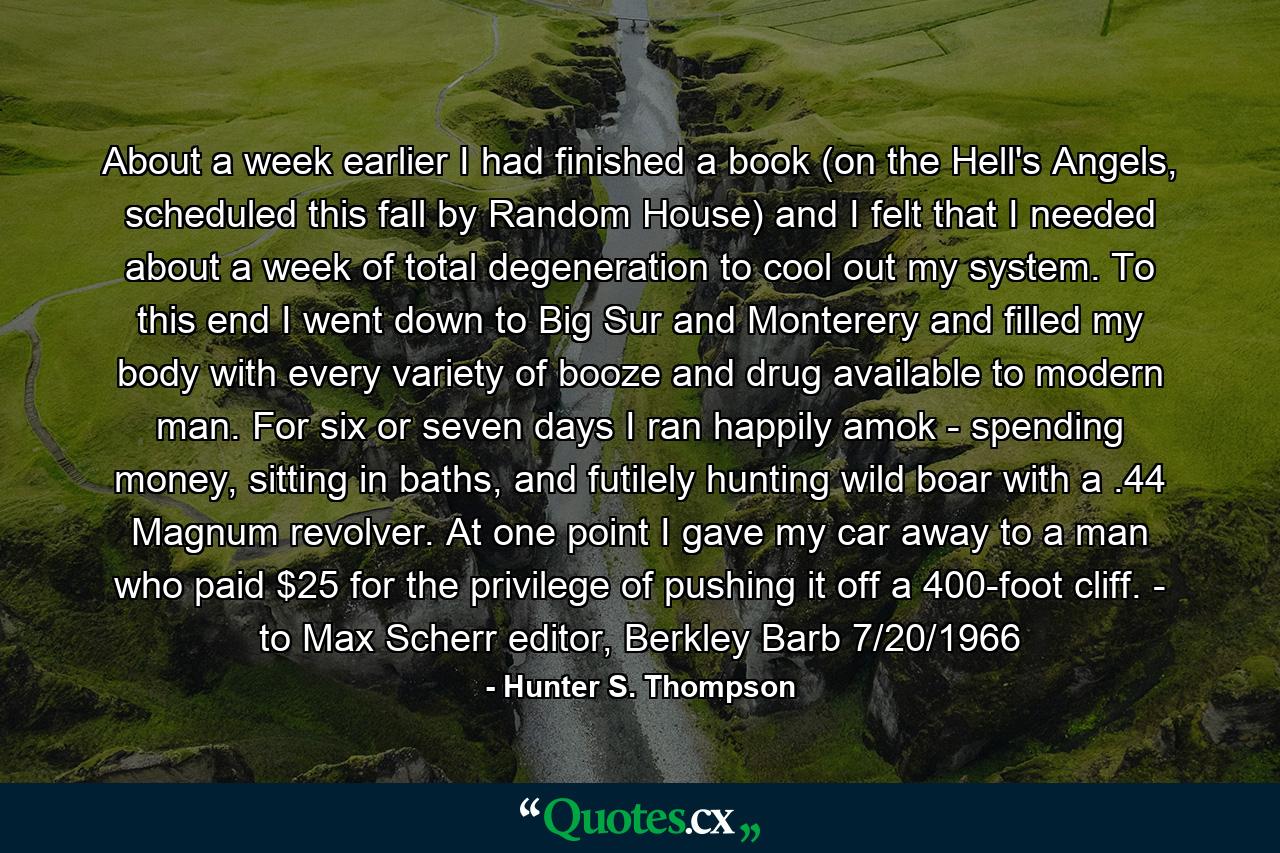 About a week earlier I had finished a book (on the Hell's Angels, scheduled this fall by Random House) and I felt that I needed about a week of total degeneration to cool out my system. To this end I went down to Big Sur and Monterery and filled my body with every variety of booze and drug available to modern man. For six or seven days I ran happily amok - spending money, sitting in baths, and futilely hunting wild boar with a .44 Magnum revolver. At one point I gave my car away to a man who paid $25 for the privilege of pushing it off a 400-foot cliff. - to Max Scherr editor, Berkley Barb 7/20/1966 - Quote by Hunter S. Thompson