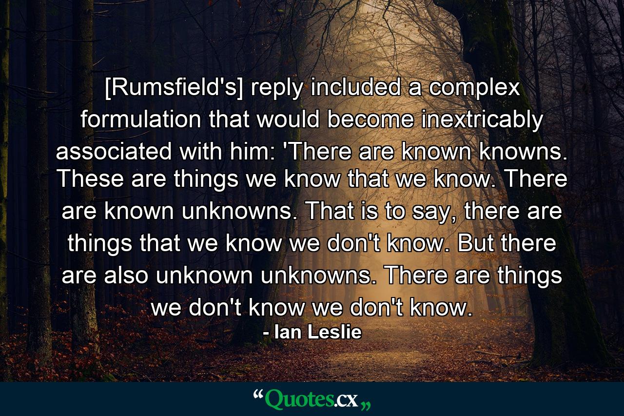 [Rumsfield's] reply included a complex formulation that would become inextricably associated with him: 'There are known knowns. These are things we know that we know. There are known unknowns. That is to say, there are things that we know we don't know. But there are also unknown unknowns. There are things we don't know we don't know. - Quote by Ian Leslie