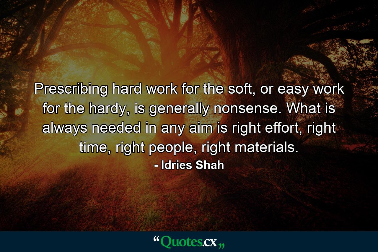 Prescribing hard work for the soft, or easy work for the hardy, is generally nonsense. What is always needed in any aim is right effort, right time, right people, right materials. - Quote by Idries Shah