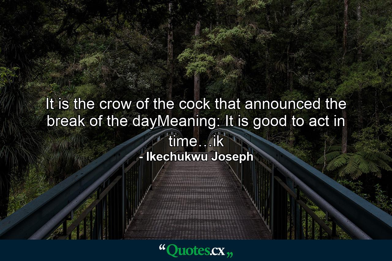 It is the crow of the cock that announced the break of the dayMeaning: It is good to act in time…ik - Quote by Ikechukwu Joseph