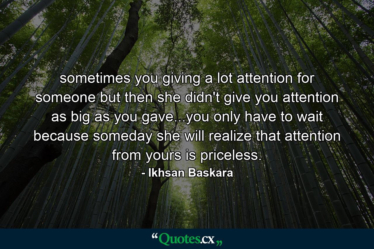 sometimes you giving a lot attention for someone but then she didn't give you attention as big as you gave...you only have to wait because someday she will realize that attention from yours is priceless. - Quote by Ikhsan Baskara