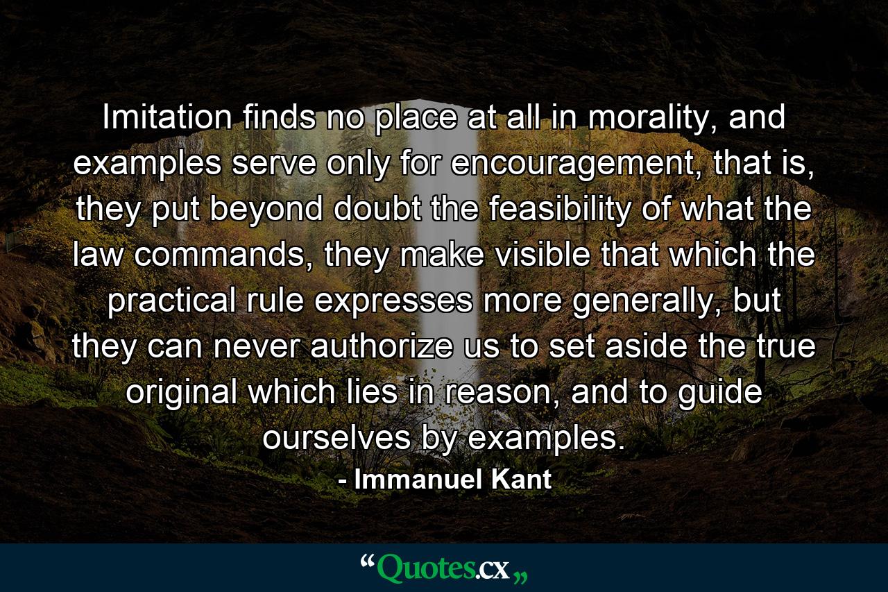 Imitation finds no place at all in morality, and examples serve only for encouragement, that is, they put beyond doubt the feasibility of what the law commands, they make visible that which the practical rule expresses more generally, but they can never authorize us to set aside the true original which lies in reason, and to guide ourselves by examples. - Quote by Immanuel Kant