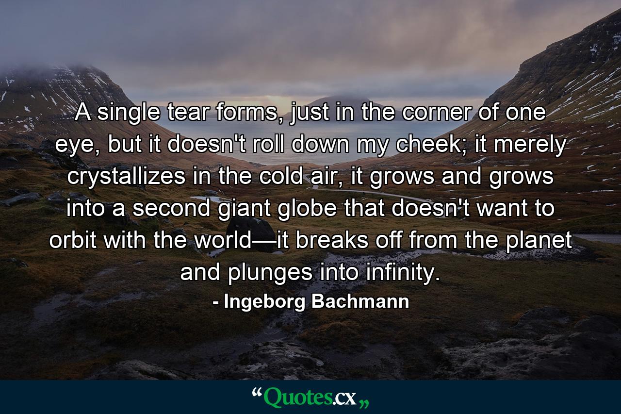 A single tear forms, just in the corner of one eye, but it doesn't roll down my cheek; it merely crystallizes in the cold air, it grows and grows into a second giant globe that doesn't want to orbit with the world—it breaks off from the planet and plunges into infinity. - Quote by Ingeborg Bachmann