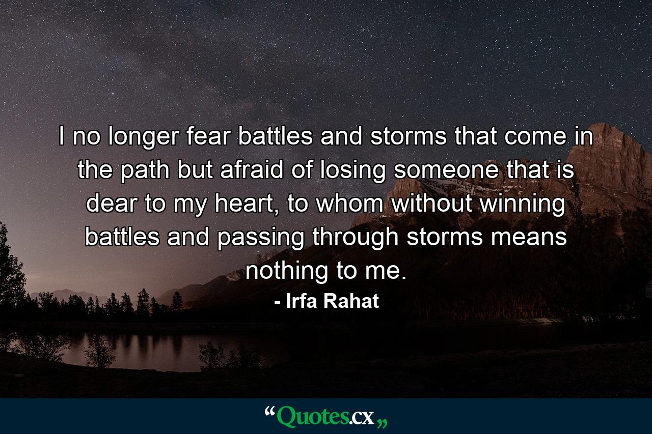 I no longer fear battles and storms that come in the path but afraid of losing someone that is dear to my heart, to whom without winning battles and passing through storms means nothing to me. - Quote by Irfa Rahat