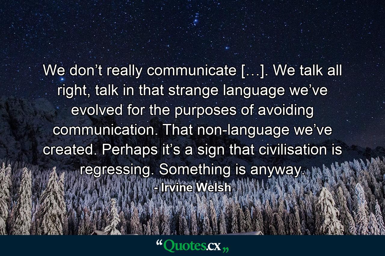 We don’t really communicate […]. We talk all right, talk in that strange language we’ve evolved for the purposes of avoiding communication. That non-language we’ve created. Perhaps it’s a sign that civilisation is regressing. Something is anyway. - Quote by Irvine Welsh