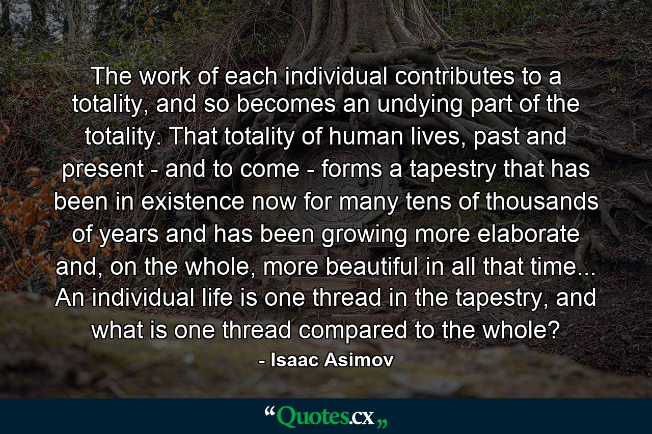 The work of each individual contributes to a totality, and so becomes an undying part of the totality. That totality of human lives, past and present - and to come - forms a tapestry that has been in existence now for many tens of thousands of years and has been growing more elaborate and, on the whole, more beautiful in all that time... An individual life is one thread in the tapestry, and what is one thread compared to the whole? - Quote by Isaac Asimov