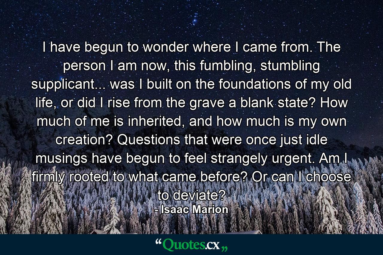 I have begun to wonder where I came from. The person I am now, this fumbling, stumbling supplicant... was I built on the foundations of my old life, or did I rise from the grave a blank state? How much of me is inherited, and how much is my own creation? Questions that were once just idle musings have begun to feel strangely urgent. Am I firmly rooted to what came before? Or can I choose to deviate? - Quote by Isaac Marion