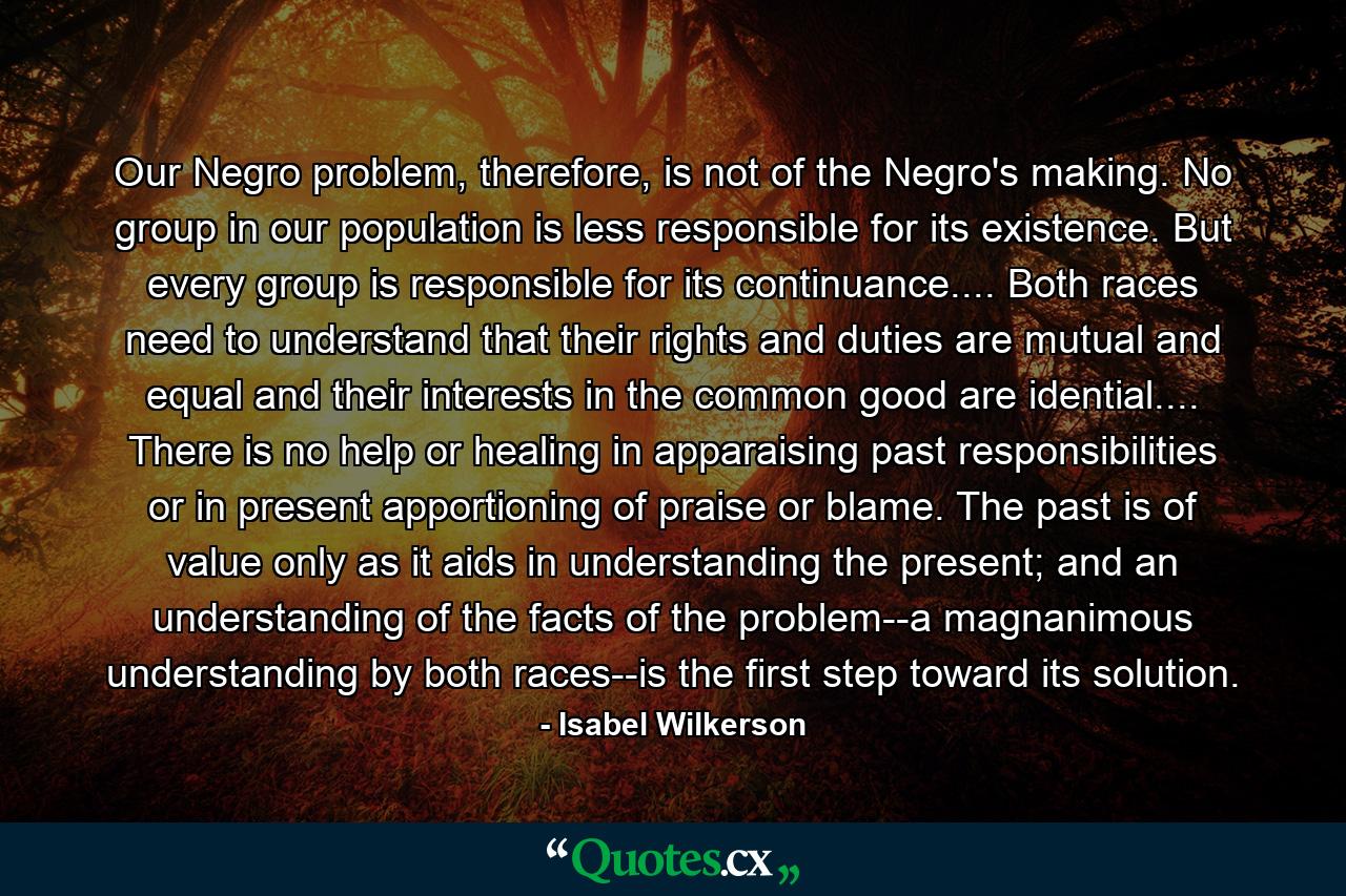 Our Negro problem, therefore, is not of the Negro's making. No group in our population is less responsible for its existence. But every group is responsible for its continuance.... Both races need to understand that their rights and duties are mutual and equal and their interests in the common good are idential.... There is no help or healing in apparaising past responsibilities or in present apportioning of praise or blame. The past is of value only as it aids in understanding the present; and an understanding of the facts of the problem--a magnanimous understanding by both races--is the first step toward its solution. - Quote by Isabel Wilkerson