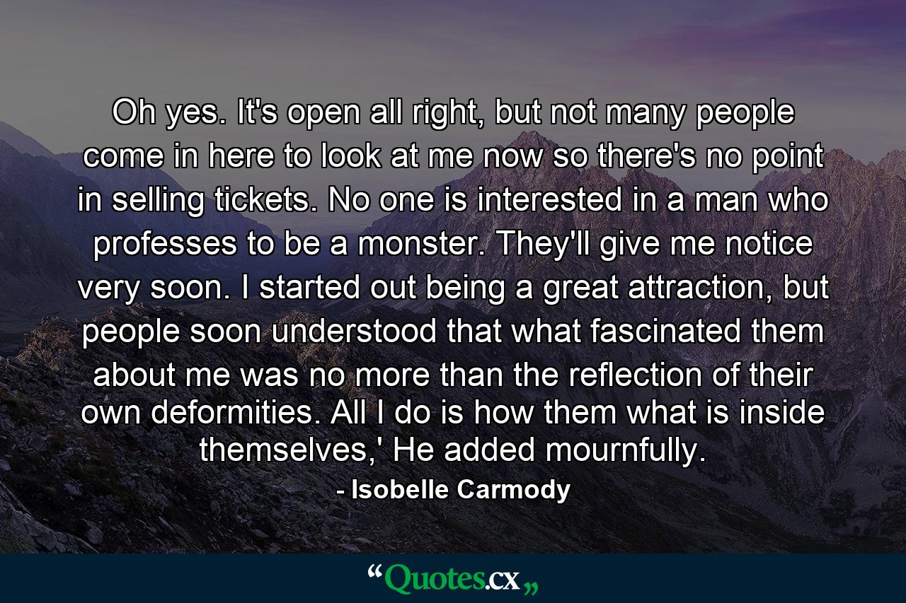 Oh yes. It's open all right, but not many people come in here to look at me now so there's no point in selling tickets. No one is interested in a man who professes to be a monster. They'll give me notice very soon. I started out being a great attraction, but people soon understood that what fascinated them about me was no more than the reflection of their own deformities. All I do is how them what is inside themselves,' He added mournfully. - Quote by Isobelle Carmody