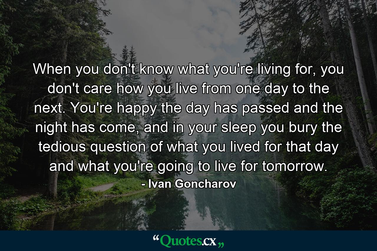 When you don't know what you're living for, you don't care how you live from one day to the next. You're happy the day has passed and the night has come, and in your sleep you bury the tedious question of what you lived for that day and what you're going to live for tomorrow. - Quote by Ivan Goncharov