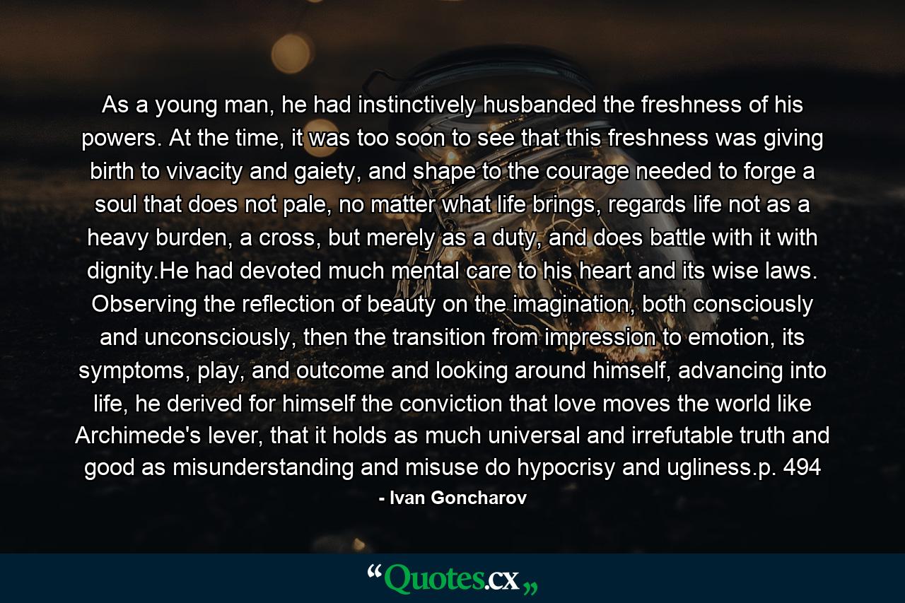 As a young man, he had instinctively husbanded the freshness of his powers. At the time, it was too soon to see that this freshness was giving birth to vivacity and gaiety, and shape to the courage needed to forge a soul that does not pale, no matter what life brings, regards life not as a heavy burden, a cross, but merely as a duty, and does battle with it with dignity.He had devoted much mental care to his heart and its wise laws. Observing the reflection of beauty on the imagination, both consciously and unconsciously, then the transition from impression to emotion, its symptoms, play, and outcome and looking around himself, advancing into life, he derived for himself the conviction that love moves the world like Archimede's lever, that it holds as much universal and irrefutable truth and good as misunderstanding and misuse do hypocrisy and ugliness.p. 494 - Quote by Ivan Goncharov