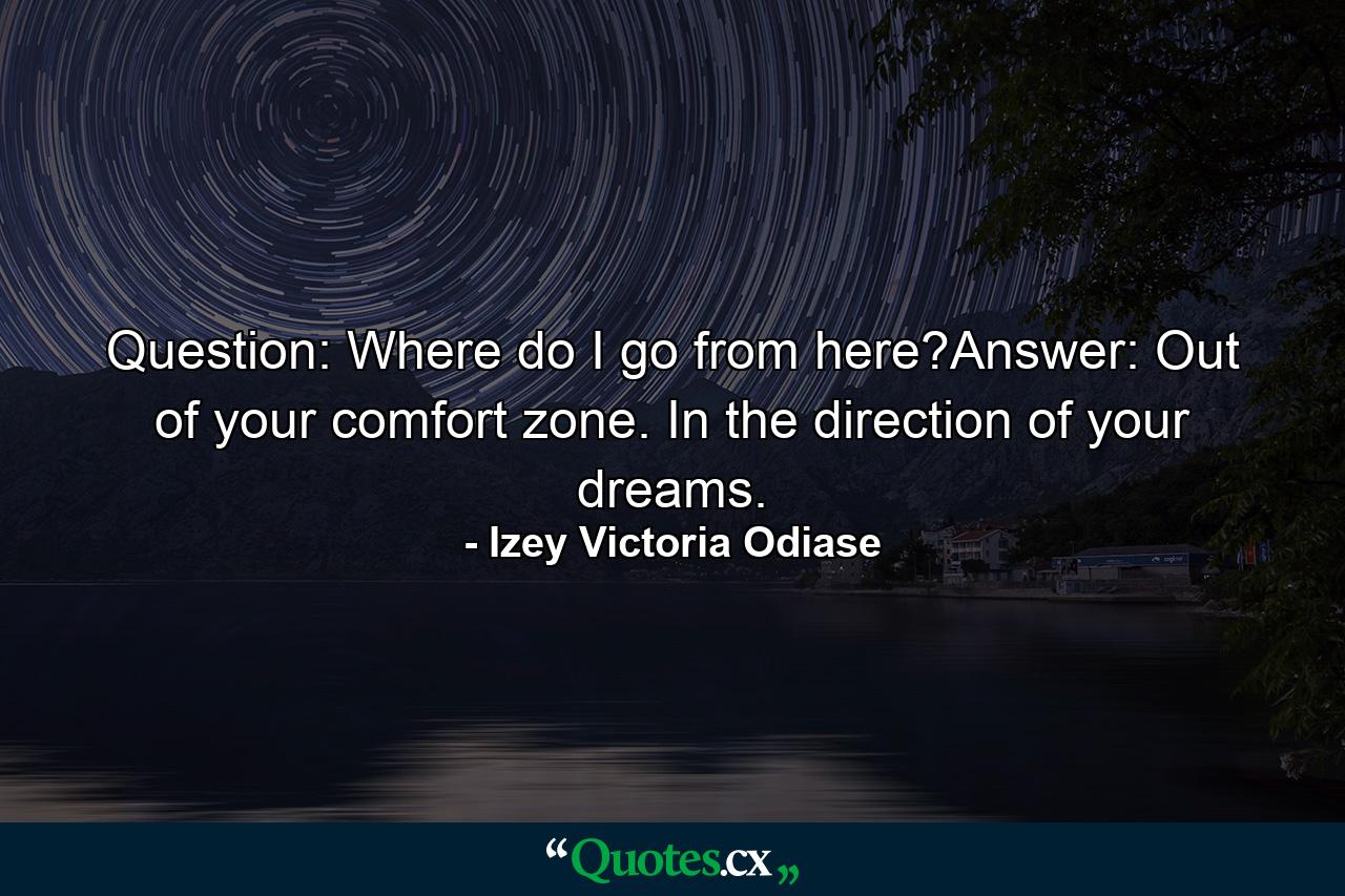 Question: Where do I go from here?Answer: Out of your comfort zone. In the direction of your dreams. - Quote by Izey Victoria Odiase