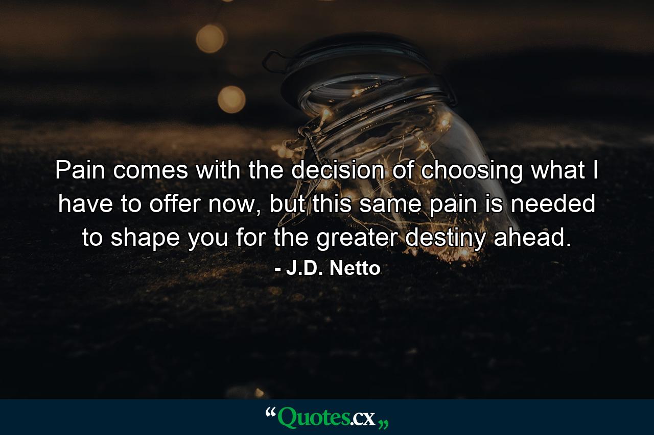 Pain comes with the decision of choosing what I have to offer now, but this same pain is needed to shape you for the greater destiny ahead. - Quote by J.D. Netto