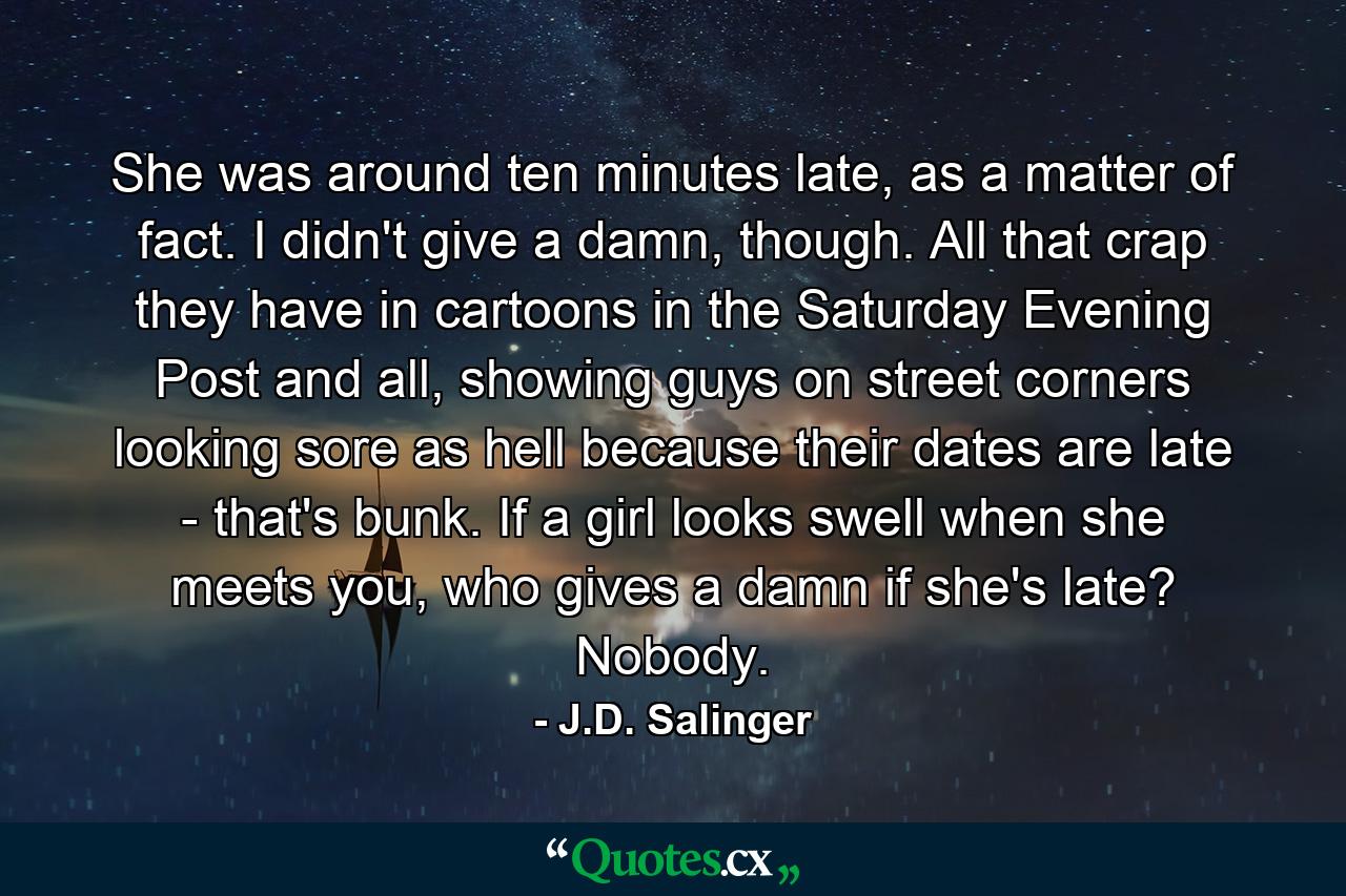 She was around ten minutes late, as a matter of fact. I didn't give a damn, though. All that crap they have in cartoons in the Saturday Evening Post and all, showing guys on street corners looking sore as hell because their dates are late - that's bunk. If a girl looks swell when she meets you, who gives a damn if she's late? Nobody. - Quote by J.D. Salinger