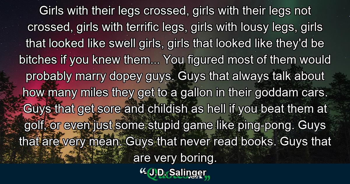 Girls with their legs crossed, girls with their legs not crossed, girls with terrific legs, girls with lousy legs, girls that looked like swell girls, girls that looked like they'd be bitches if you knew them... You figured most of them would probably marry dopey guys. Guys that always talk about how many miles they get to a gallon in their goddam cars. Guys that get sore and childish as hell if you beat them at golf, or even just some stupid game like ping-pong. Guys that are very mean. Guys that never read books. Guys that are very boring. - Quote by J.D. Salinger