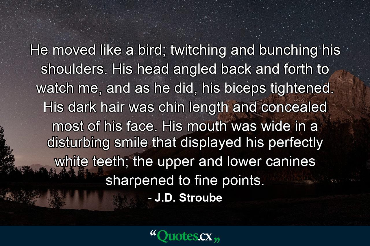 He moved like a bird; twitching and bunching his shoulders. His head angled back and forth to watch me, and as he did, his biceps tightened. His dark hair was chin length and concealed most of his face. His mouth was wide in a disturbing smile that displayed his perfectly white teeth; the upper and lower canines sharpened to fine points. - Quote by J.D. Stroube