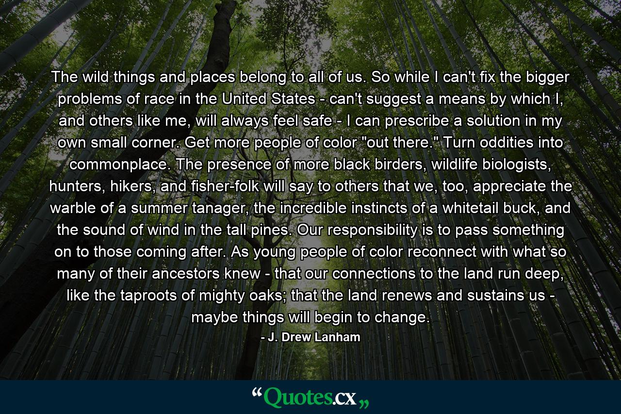 The wild things and places belong to all of us. So while I can't fix the bigger problems of race in the United States - can't suggest a means by which I, and others like me, will always feel safe - I can prescribe a solution in my own small corner. Get more people of color 