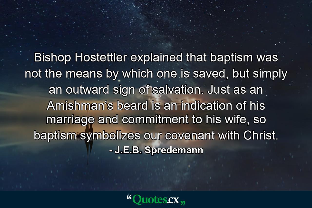 Bishop Hostettler explained that baptism was not the means by which one is saved, but simply an outward sign of salvation. Just as an Amishman’s beard is an indication of his marriage and commitment to his wife, so baptism symbolizes our covenant with Christ. - Quote by J.E.B. Spredemann