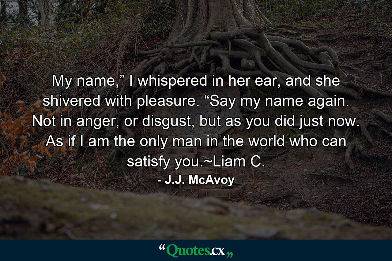 My name,” I whispered in her ear, and she shivered with pleasure. “Say my name again. Not in anger, or disgust, but as you did just now. As if I am the only man in the world who can satisfy you.~Liam C. - Quote by J.J. McAvoy