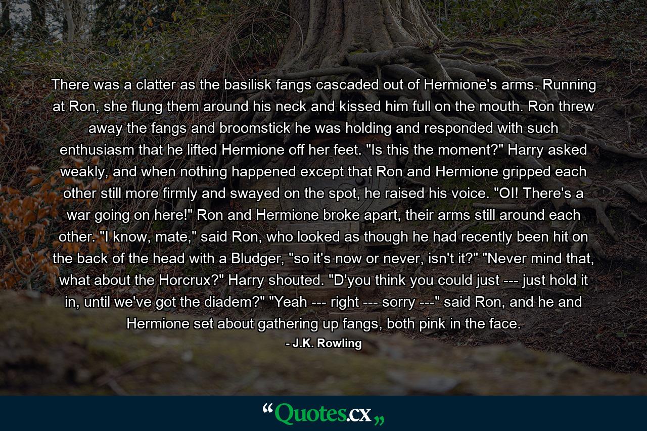 There was a clatter as the basilisk fangs cascaded out of Hermione's arms. Running at Ron, she flung them around his neck and kissed him full on the mouth. Ron threw away the fangs and broomstick he was holding and responded with such enthusiasm that he lifted Hermione off her feet. 