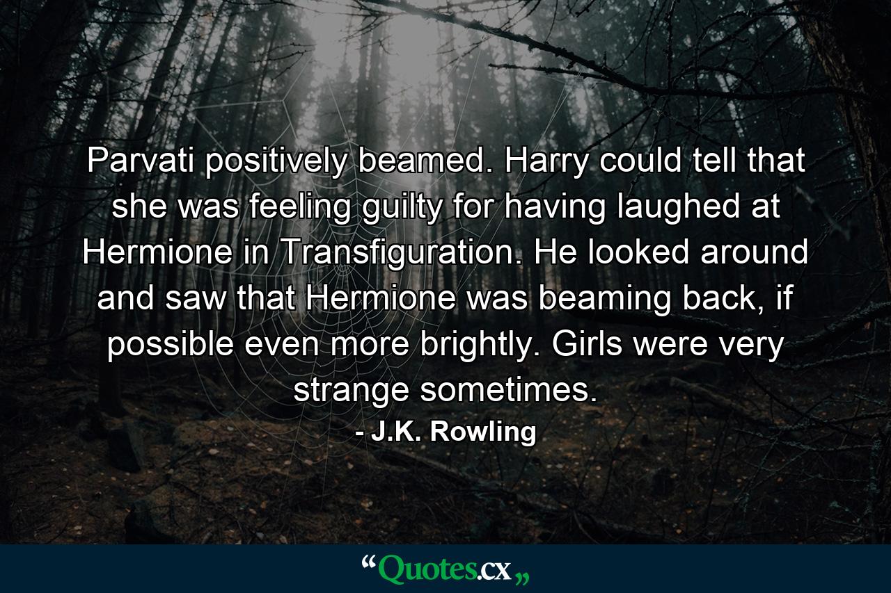 Parvati positively beamed. Harry could tell that she was feeling guilty for having laughed at Hermione in Transfiguration. He looked around and saw that Hermione was beaming back, if possible even more brightly. Girls were very strange sometimes. - Quote by J.K. Rowling