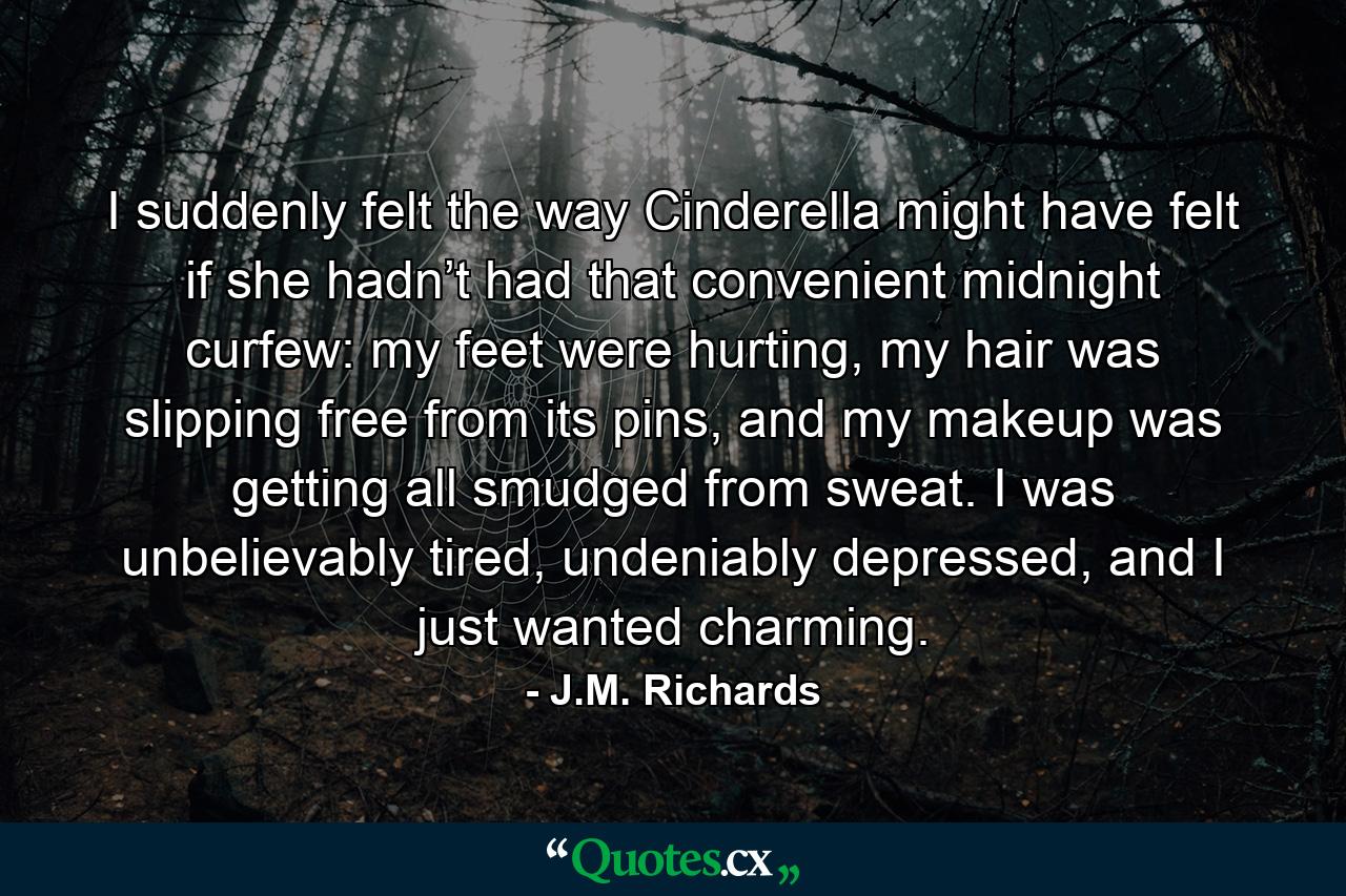 I suddenly felt the way Cinderella might have felt if she hadn’t had that convenient midnight curfew: my feet were hurting, my hair was slipping free from its pins, and my makeup was getting all smudged from sweat. I was unbelievably tired, undeniably depressed, and I just wanted charming. - Quote by J.M. Richards