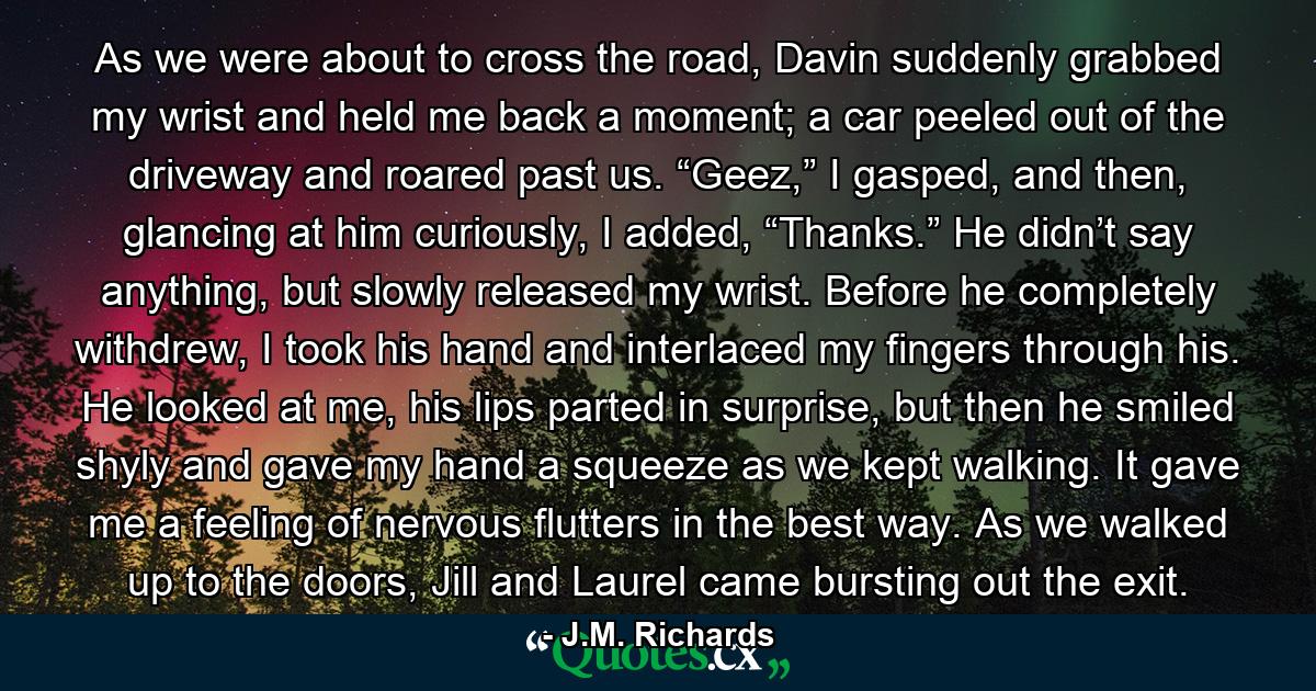 As we were about to cross the road, Davin suddenly grabbed my wrist and held me back a moment; a car peeled out of the driveway and roared past us. “Geez,” I gasped, and then, glancing at him curiously, I added, “Thanks.” He didn’t say anything, but slowly released my wrist. Before he completely withdrew, I took his hand and interlaced my fingers through his. He looked at me, his lips parted in surprise, but then he smiled shyly and gave my hand a squeeze as we kept walking. It gave me a feeling of nervous flutters in the best way. As we walked up to the doors, Jill and Laurel came bursting out the exit. - Quote by J.M. Richards