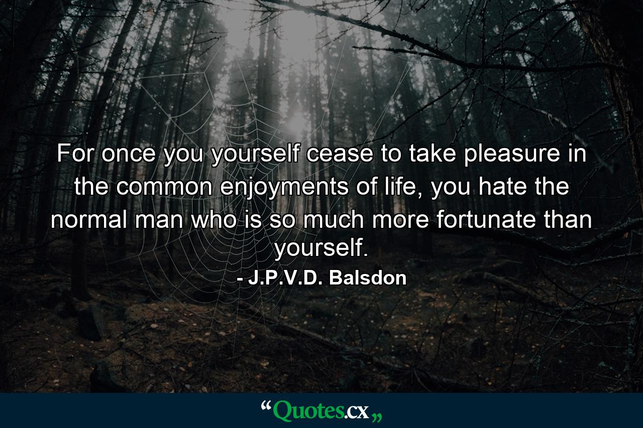 For once you yourself cease to take pleasure in the common enjoyments of life, you hate the normal man who is so much more fortunate than yourself. - Quote by J.P.V.D. Balsdon