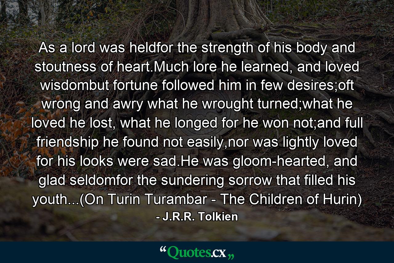 As a lord was heldfor the strength of his body and stoutness of heart.Much lore he learned, and loved wisdombut fortune followed him in few desires;oft wrong and awry what he wrought turned;what he loved he lost, what he longed for he won not;and full friendship he found not easily,nor was lightly loved for his looks were sad.He was gloom-hearted, and glad seldomfor the sundering sorrow that filled his youth...(On Turin Turambar - The Children of Hurin) - Quote by J.R.R. Tolkien