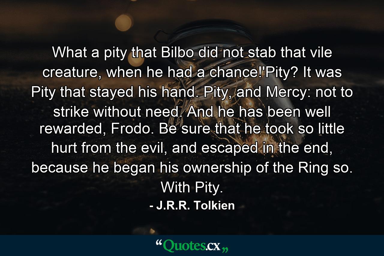 What a pity that Bilbo did not stab that vile creature, when he had a chance!'Pity? It was Pity that stayed his hand. Pity, and Mercy: not to strike without need. And he has been well rewarded, Frodo. Be sure that he took so little hurt from the evil, and escaped in the end, because he began his ownership of the Ring so. With Pity. - Quote by J.R.R. Tolkien