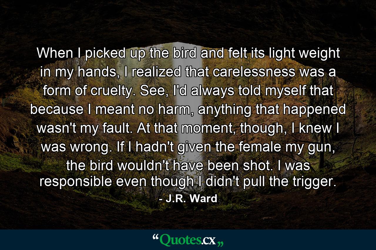 When I picked up the bird and felt its light weight in my hands, I realized that carelessness was a form of cruelty. See, I'd always told myself that because I meant no harm, anything that happened wasn't my fault. At that moment, though, I knew I was wrong. If I hadn't given the female my gun, the bird wouldn't have been shot. I was responsible even though I didn't pull the trigger. - Quote by J.R. Ward