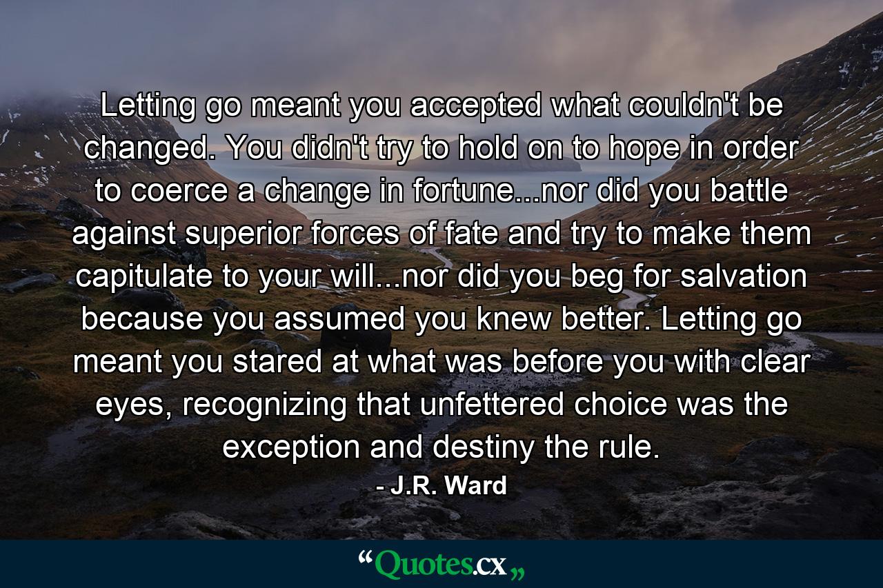 Letting go meant you accepted what couldn't be changed. You didn't try to hold on to hope in order to coerce a change in fortune...nor did you battle against superior forces of fate and try to make them capitulate to your will...nor did you beg for salvation because you assumed you knew better. Letting go meant you stared at what was before you with clear eyes, recognizing that unfettered choice was the exception and destiny the rule. - Quote by J.R. Ward