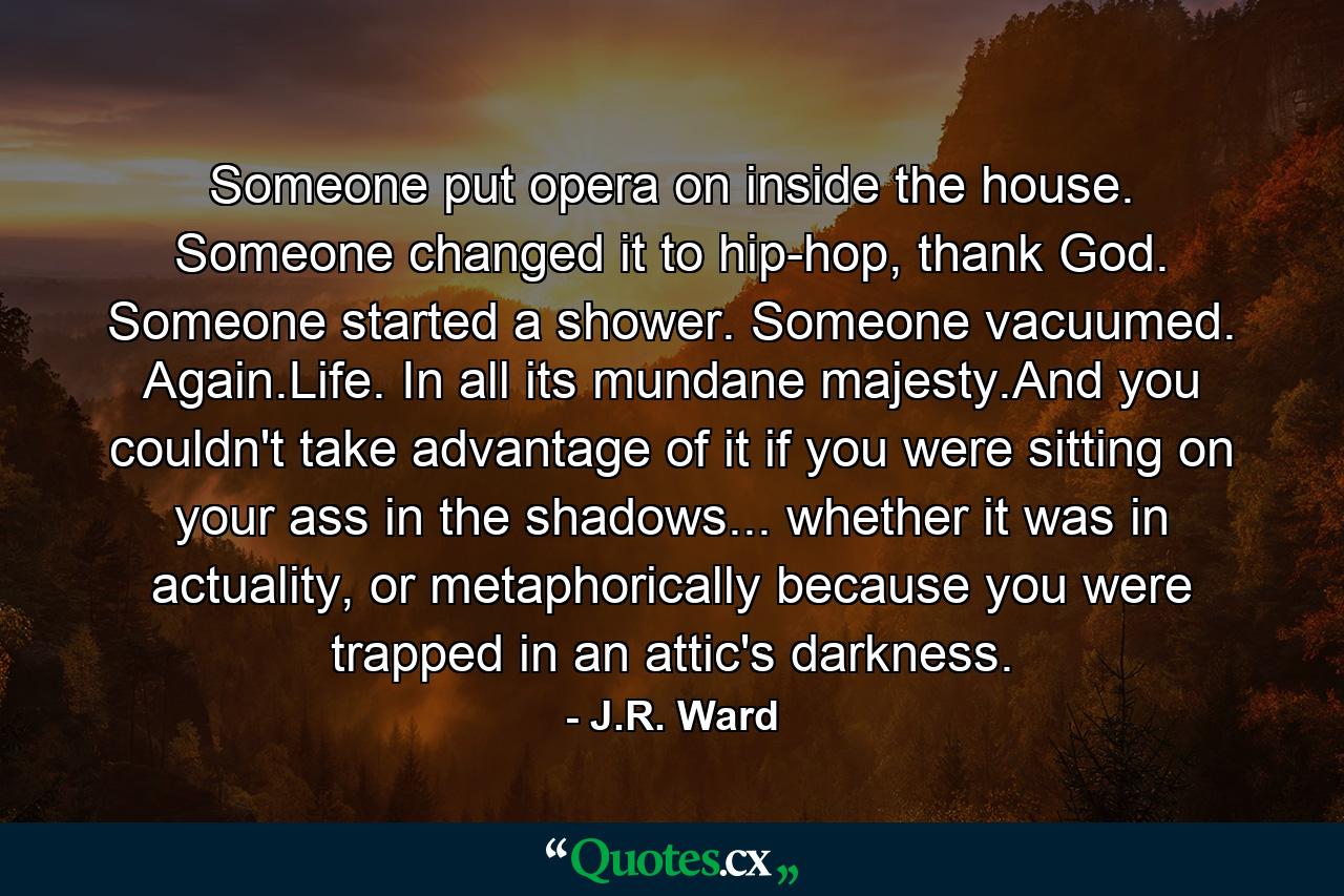 Someone put opera on inside the house. Someone changed it to hip-hop, thank God. Someone started a shower. Someone vacuumed. Again.Life. In all its mundane majesty.And you couldn't take advantage of it if you were sitting on your ass in the shadows... whether it was in actuality, or metaphorically because you were trapped in an attic's darkness. - Quote by J.R. Ward