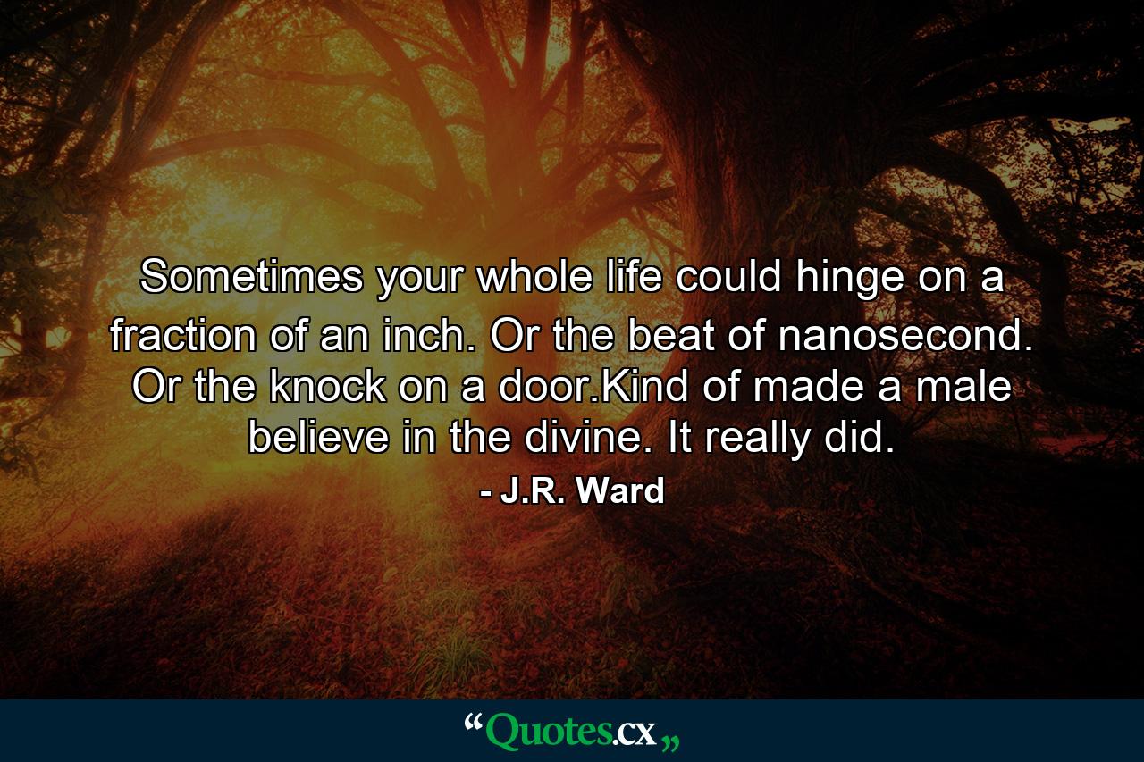 Sometimes your whole life could hinge on a fraction of an inch. Or the beat of nanosecond. Or the knock on a door.Kind of made a male believe in the divine. It really did. - Quote by J.R. Ward