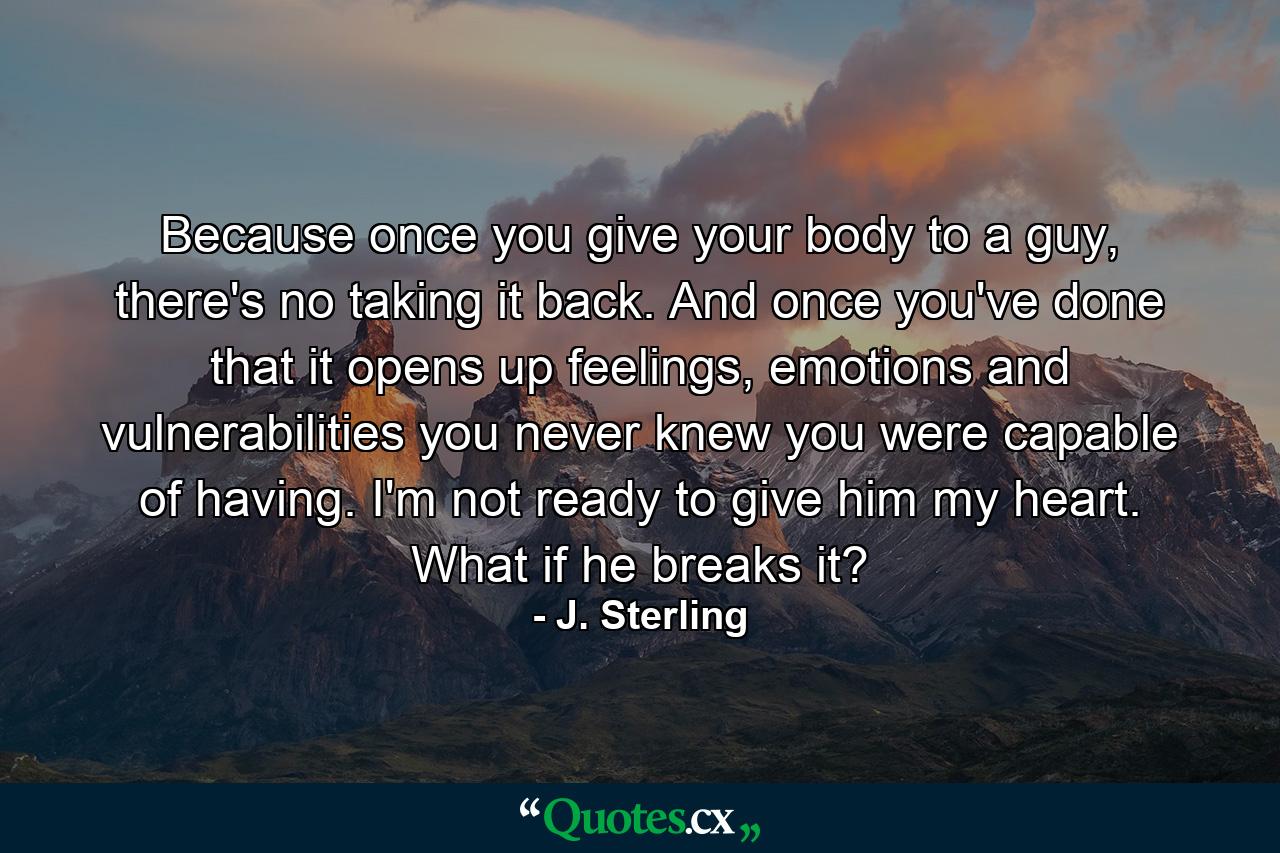 Because once you give your body to a guy, there's no taking it back. And once you've done that it opens up feelings, emotions and vulnerabilities you never knew you were capable of having. I'm not ready to give him my heart. What if he breaks it? - Quote by J. Sterling