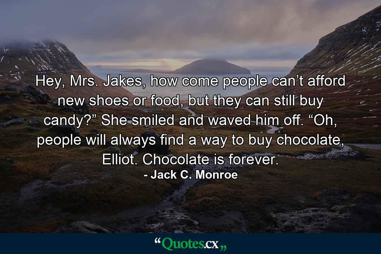 Hey, Mrs. Jakes, how come people can’t afford new shoes or food, but they can still buy candy?” She smiled and waved him off. “Oh, people will always find a way to buy chocolate, Elliot. Chocolate is forever. - Quote by Jack C. Monroe