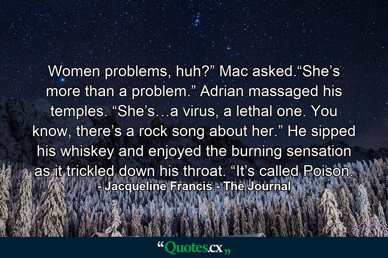 Women problems, huh?” Mac asked.“She’s more than a problem.” Adrian massaged his temples. “She’s…a virus, a lethal one. You know, there’s a rock song about her.” He sipped his whiskey and enjoyed the burning sensation as it trickled down his throat. “It’s called Poison. - Quote by Jacqueline Francis - The Journal