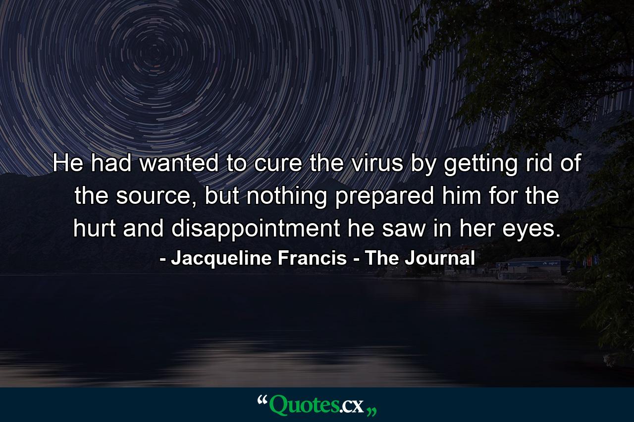 He had wanted to cure the virus by getting rid of the source, but nothing prepared him for the hurt and disappointment he saw in her eyes. - Quote by Jacqueline Francis - The Journal