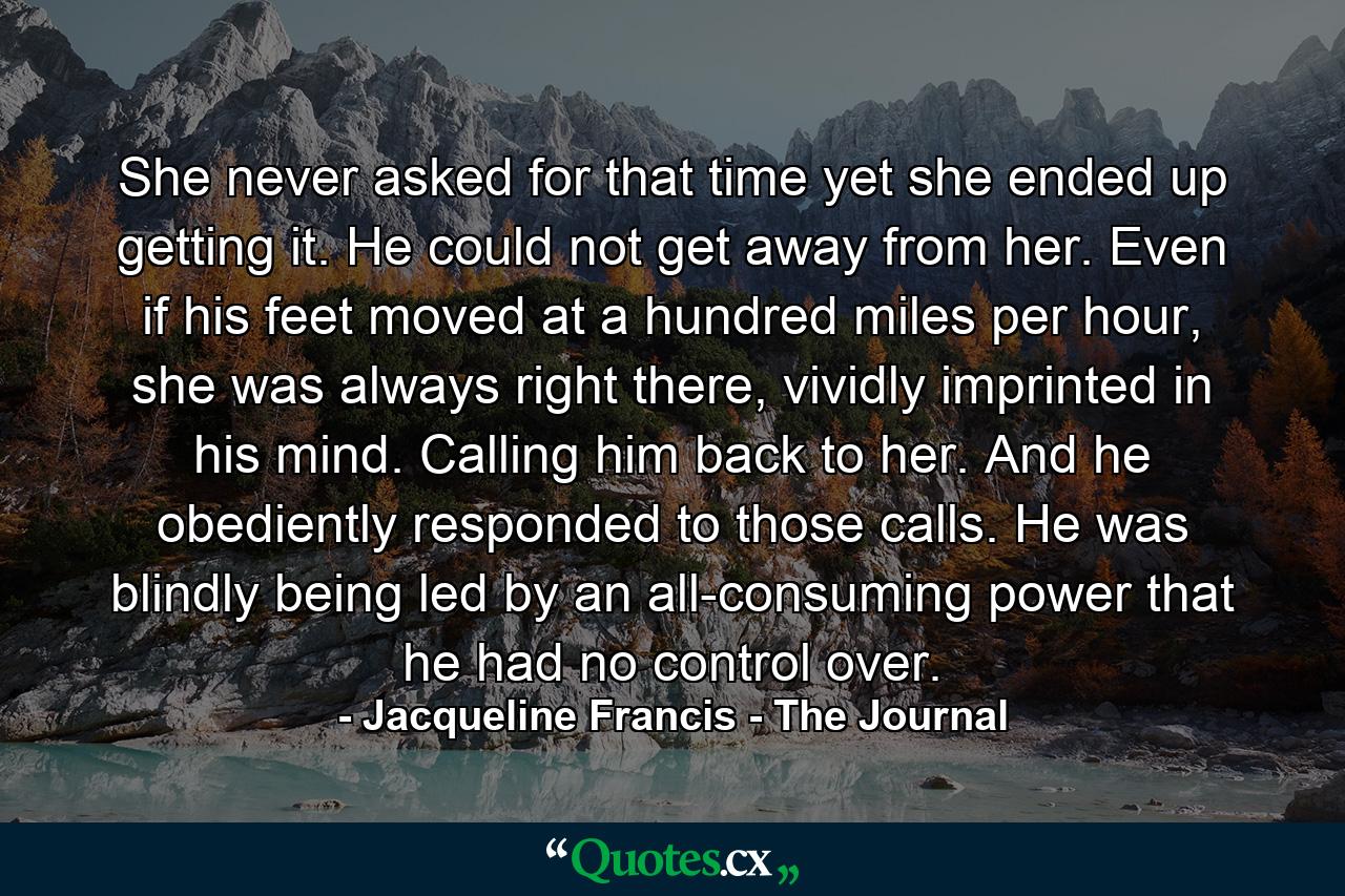 She never asked for that time yet she ended up getting it. He could not get away from her. Even if his feet moved at a hundred miles per hour, she was always right there, vividly imprinted in his mind. Calling him back to her. And he obediently responded to those calls. He was blindly being led by an all-consuming power that he had no control over. - Quote by Jacqueline Francis - The Journal