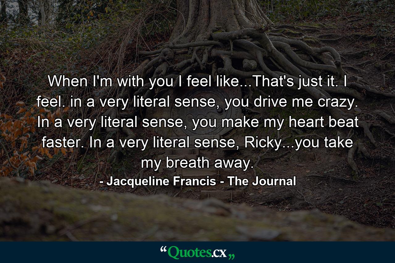 When I'm with you I feel like...That's just it. I feel. in a very literal sense, you drive me crazy. In a very literal sense, you make my heart beat faster. In a very literal sense, Ricky...you take my breath away. - Quote by Jacqueline Francis - The Journal