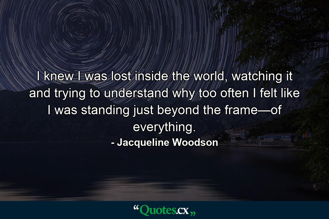 I knew I was lost inside the world, watching it and trying to understand why too often I felt like I was standing just beyond the frame—of everything. - Quote by Jacqueline Woodson