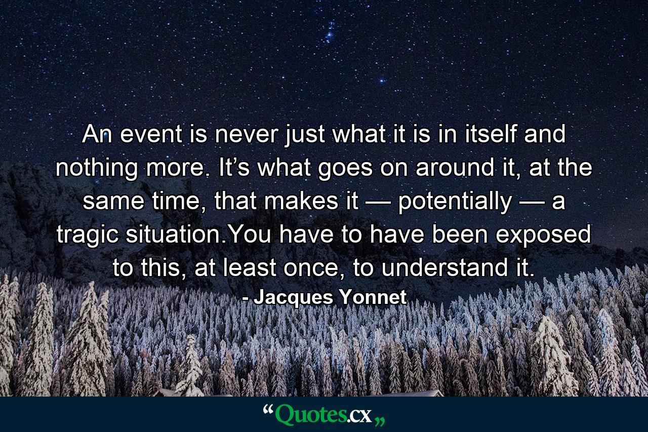 An event is never just what it is in itself and nothing more. It’s what goes on around it, at the same time, that makes it — potentially — a tragic situation.You have to have been exposed to this, at least once, to understand it. - Quote by Jacques Yonnet